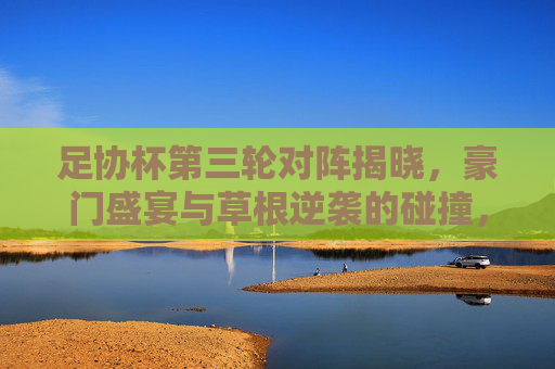 足协杯第三轮对阵揭晓,豪门盛宴与草根逆袭的碰撞,冷门与悬念共舞,足协杯第三轮,豪门草根碰撞,冷门悬念共舞