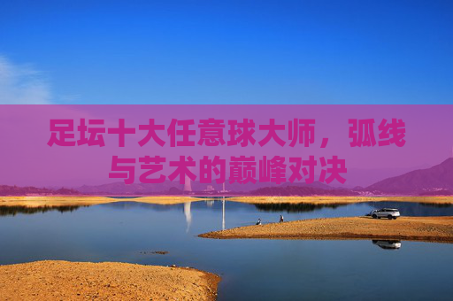 足坛十大任意球大师,弧线与艺术的巅峰对决