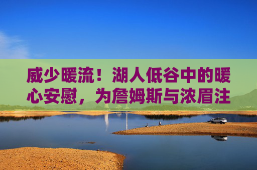 威少暖流!湖人低谷中的暖心安慰,为詹姆斯与浓眉注入强心剂,威少暖流!湖人低谷强心剂,为詹眉注入信心