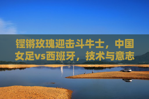 铿锵玫瑰迎击斗牛士,中国女足vs西班牙,技术与意志的巅峰对话,铿锵玫瑰VS斗牛士,技术与意志的巅峰对话