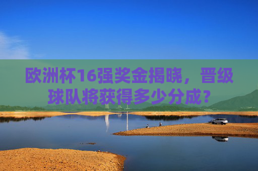欧洲杯16强奖金揭晓,晋级球队将获得多少分成?