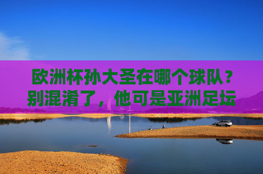 欧洲杯孙大圣在哪个球队?别混淆了,他可是亚洲足坛的美猴王,欧洲杯孙大圣在哪个球队?别混淆,他是亚洲足坛美猴王