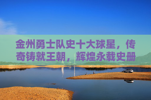 金州勇士队史十大球星，传奇铸就王朝，辉煌永载史册，金州勇士队史十大球星，传奇铸就王朝，辉煌永载史册