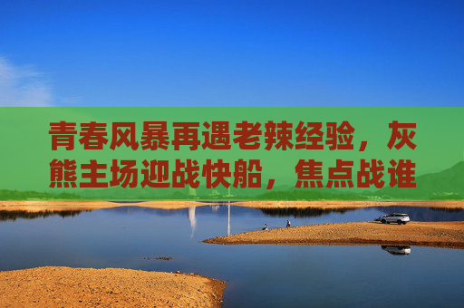 青春风暴再遇老辣经验，灰熊主场迎战快船，焦点战谁主沉浮？灰熊主场迎快船，青春风暴遇老辣经验，焦点战谁主沉浮？