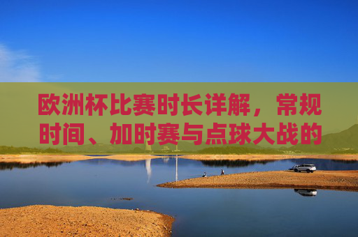 欧洲杯比赛时长详解,常规时间、加时赛与点球大战的规则解析,欧洲杯比赛时长与规则解析,常规时间、加时赛、点球大战详解