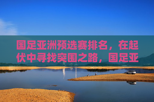 国足亚洲预选赛排名,在起伏中寻找突围之路,国足亚洲预选赛排名,起伏中的突围之路