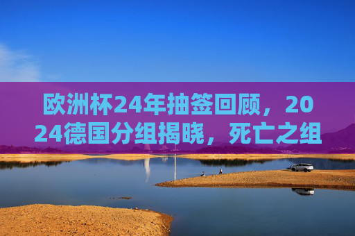 欧洲杯24年抽签回顾，2024德国分组揭晓，死亡之组与黑马悬念并存，欧洲杯24年抽签回顾，2024德国分组揭晓，死亡之组与黑马悬念并存