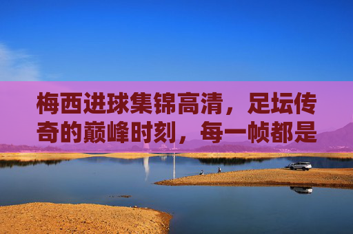 梅西进球集锦高清,足坛传奇的巅峰时刻,每一帧都是足球艺术,梅西巅峰进球艺术,足坛传奇的每一帧经典