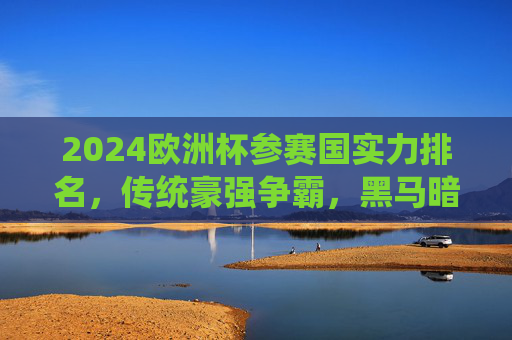 2024欧洲杯参赛国实力排名，传统豪强争霸，黑马暗涌杀机，2024欧洲杯实力排名，传统豪强争霸，黑马暗涌杀机