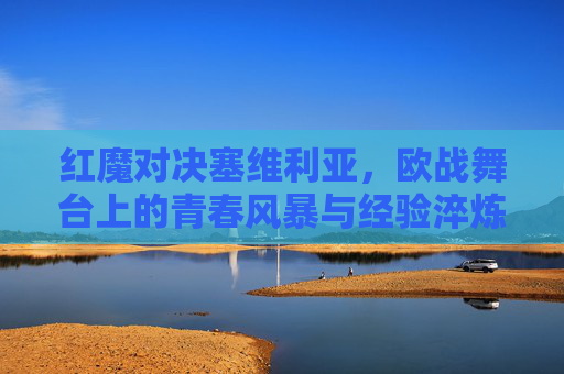 红魔对决塞维利亚，欧战舞台上的青春风暴与经验淬炼，红魔对决塞维利亚，欧战青春风暴撞经验淬炼