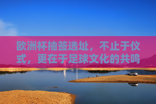 欧洲杯抽签选址,不止于仪式,更在于足球文化的共鸣,欧洲杯抽签选址,超越仪式,足球文化的共鸣场