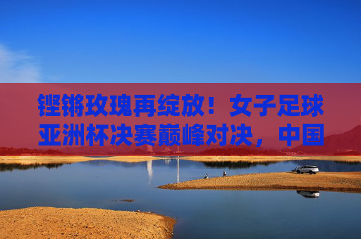 铿锵玫瑰再绽放！女子足球亚洲杯决赛巅峰对决，中国女足16年终圆梦，铿锵玫瑰16年圆梦！女足亚洲杯夺冠