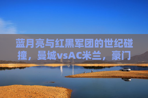 蓝月亮与红黑军团的世纪碰撞,曼城vsAC米兰,豪门对决的传承与新生,蓝月亮与红黑军团,豪门对决的世纪碰撞与传承新生