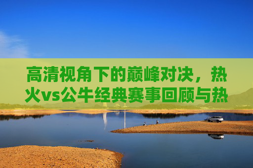 高清视角下的巅峰对决,热火vs公牛经典赛事回顾与热血瞬间,巅峰对决,热火vs公牛经典赛事热血瞬间回顾