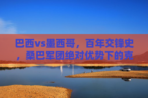 巴西vs墨西哥,百年交锋史,桑巴军团绝对优势下的克星疑云,巴西墨西哥百年交锋,桑巴军团绝对优势下的克星疑云