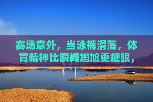 赛场意外，当泳裤滑落，体育精神比瞬间尴尬更耀眼，泳裤滑落赛场瞬间，体育精神比尴尬更耀眼