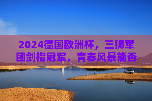 2024德国欧洲杯，三狮军团剑指冠军，青春风暴能否吹响复兴号角？2024欧洲杯，三狮军团青春风暴剑指复兴