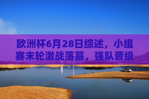 欧洲杯6月28日综述,小组赛末轮激战落幕,强队晋级与冷门交织淘汰赛悬念,欧洲杯6月28日小组赛末轮落幕,强队晋级冷门交织淘汰赛悬念