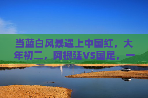 当蓝白风暴遇上中国红，大年初二，阿根廷VS国足，一场跨越山海的足球之约，大年初二，蓝白风暴VS中国红，跨越山海的足球之约