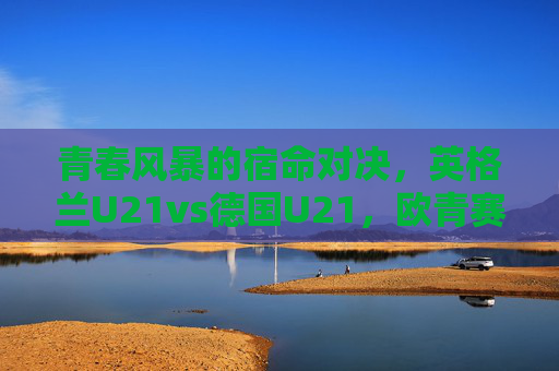 青春风暴的宿命对决，英格兰U21vs德国U21，欧青赛舞台的英德传承，青春风暴宿命对决，欧青赛英德U21传承之战