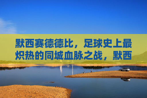 默西赛德德比,足球史上最炽热的同城血脉之战,默西赛德德比,足球史上最炽热的同城血脉之战