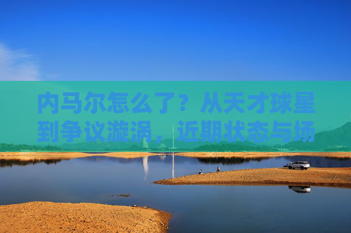 内马尔怎么了？从天才球星到争议漩涡，近期状态与场外风波引热议，从天才到争议漩涡，内马尔近期状态与场外风波引热议