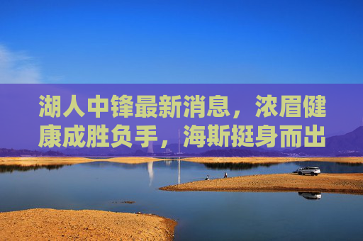 湖人中锋最新消息,浓眉健康成胜负手,海斯挺身而出,球队酝酿引援补强,湖人中锋动态,浓眉健康成胜负手,海斯挺身引援补强
