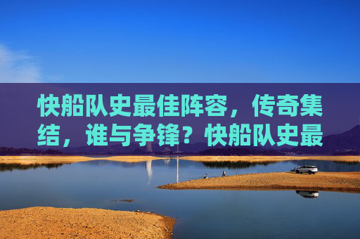 快船队史最佳阵容,传奇集结,谁与争锋?快船队史最佳阵容,传奇集结,谁与争锋?