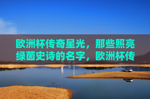欧洲杯传奇星光,那些照亮绿茵史诗的名字,欧洲杯传奇星光,照亮绿茵史诗的名字