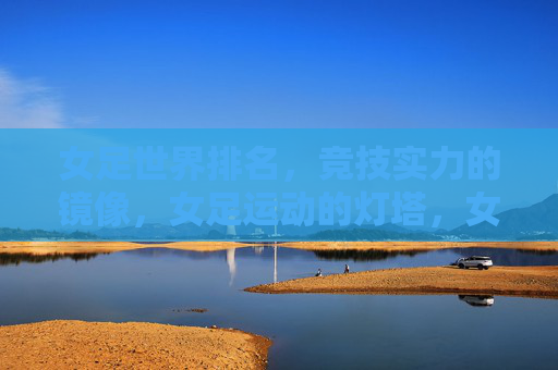 女足世界排名,竞技实力的镜像,女足运动的灯塔,女足世界排名,实力之镜,运动灯塔
