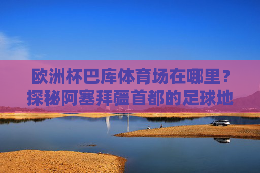 欧洲杯巴库体育场在哪里?探秘阿塞拜疆首都的足球地标,欧洲杯巴库体育场,阿塞拜疆首都的足球地标探秘