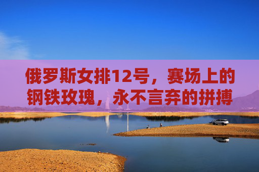 俄罗斯女排12号，赛场上的钢铁玫瑰，永不言弃的拼搏者，俄罗斯女排12号，钢铁玫瑰，永不言弃