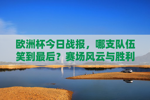 欧洲杯今日战报，哪支队伍笑到最后？赛场风云与胜利时刻，欧洲杯今日战报，赛场风云与胜利时刻，哪支队伍笑到最后？