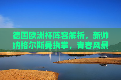 德国欧洲杯阵容解析，新帅纳格尔斯曼执掌，青春风暴与经验传承能否助力复兴？纳格尔斯曼挂帅德国欧洲杯，青春风暴与经验传承能否助力复兴？
