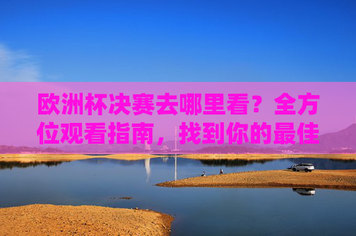 欧洲杯决赛去哪里看?全方位观看指南,找到你的最佳观赛位,欧洲杯决赛观赛指南,找到你的最佳观赛位