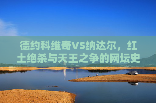 德约科维奇VS纳达尔,红土绝杀与天王之争的网坛史诗,红土绝杀,德约与纳达尔的网坛天王史诗