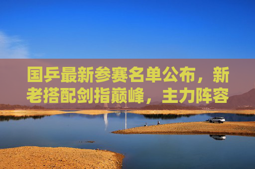 国乒最新参赛名单公布,新老搭配剑指巅峰,主力阵容引关注,国乒最新参赛名单公布,新老搭配主力阵容剑指巅峰