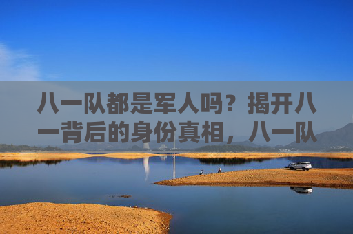 八一队都是军人吗?揭开八一背后的身份真相,八一队身份真相,都是军人吗?