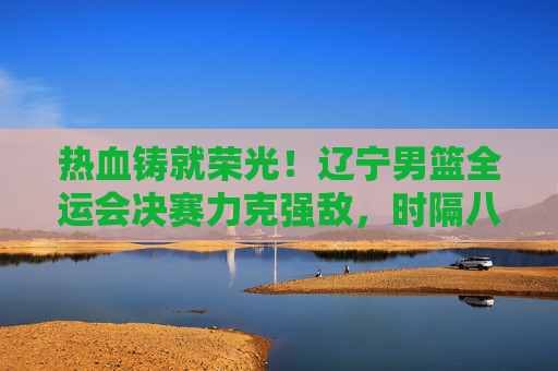 热血铸就荣光！辽宁男篮全运会决赛力克强敌，时隔八年再登顶，辽宁男篮全运会决赛力克强敌 时隔八年再登顶