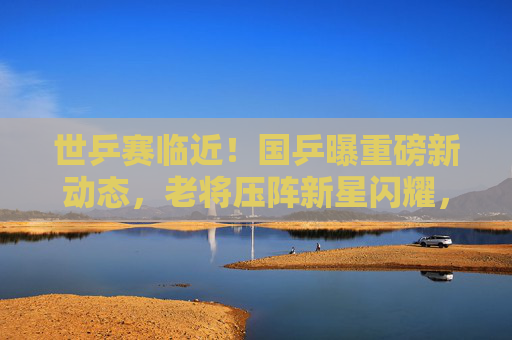 世乒赛临近!国乒曝重磅新动态,老将压阵新星闪耀,目标剑指五冠全收,世乒赛临近!国乒老将压阵新星闪耀,剑指五冠全收