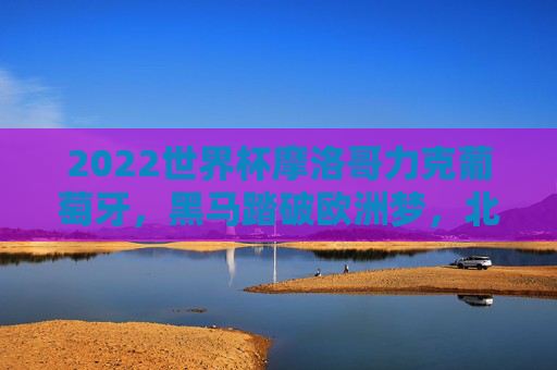 2022世界杯摩洛哥力克葡萄牙,黑马踏破欧洲梦,北非雄狮的奇迹之夜,摩洛哥世界杯力克葡萄牙,黑马踏破欧洲梦铸北非雄狮奇迹