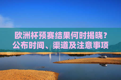欧洲杯预赛结果何时揭晓?公布时间、渠道及注意事项全解析,欧洲杯预赛结果揭晓时间、渠道及注意事项全解析