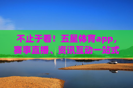 不止于看！五星体育app，赛事直播、资讯互动一站式体育体验，不止于看！五星体育app一站式体育互动体验
