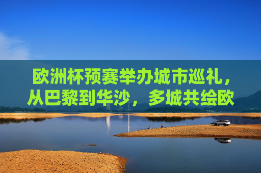 欧洲杯预赛举办城市巡礼，从巴黎到华沙，多城共绘欧洲足球版图，欧洲杯预赛城市巡礼，多城共绘足球版图