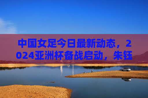 中国女足今日最新动态，2024亚洲杯备战启动，朱钰领衔26人集训名单，水庆霞强调拼字当头，中国女足2024亚洲杯备战启动，朱钰领衔26人集训，水庆霞强调拼字当头