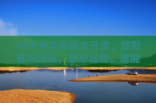 CBA半决赛战火升级，最新赛况综述，悬念迭起，谁能率先挺进总决赛？CBA半决赛战火升级，悬念迭起谁能率先挺进总决赛？