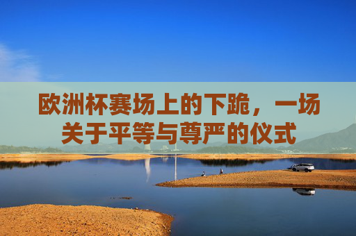 欧洲杯赛场上的下跪,一场关于平等与尊严的仪式