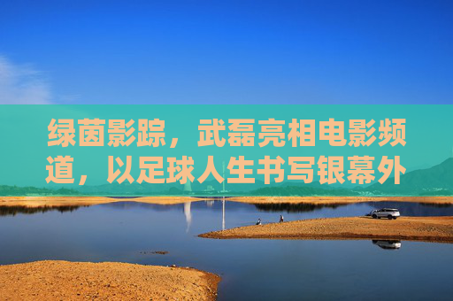 绿茵影踪,武磊亮相电影频道,以足球人生书写银幕外的热血篇章,武磊足球人生,银幕外的热血篇章