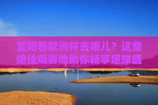 宜阳看欧洲杯去哪儿？这些绝佳观赛地助你畅享足球盛宴！宜阳欧洲杯观赛绝佳去处，畅享足球盛宴！
