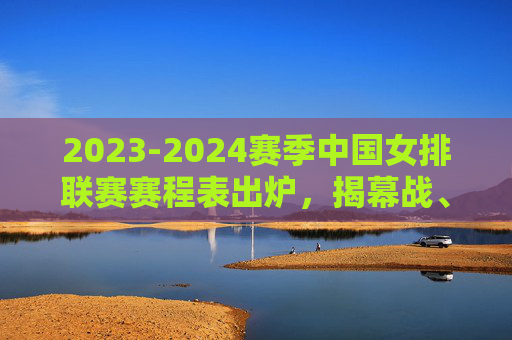 2023-2024赛季中国女排联赛赛程表出炉，揭幕战、关键节点全解析，2023-2024赛季中国女排联赛赛程出炉，揭幕战与关键节点全解析